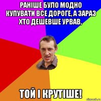 раніше було модно купувати все дороге, а зараз хто дешевше урвав, той і крутіше!