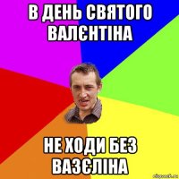 в день святого валєнтіна не ходи без вазєліна