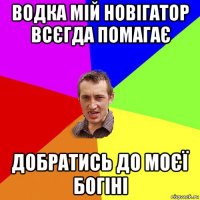 водка мій новігатор всєгда помагає добратись до моєї богіні