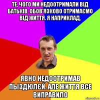 те, чого ми недоотримали від батьків, обов'язково отримаємо від життя. я наприклад, явно недоотримав пыздюлєй. але життя все виправило