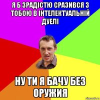 я б зрадістю сразився з тобою в інтелектуальній дуелі ну ти я бачу без оружия