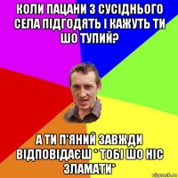 коли пацани з сусіднього села підгодять і кажуть ти шо тупий? а ти п'яний завжди відповідаєш * тобі шо ніс зламати*