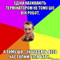 едіка називають термінатором не тому шо він робот, а тому шо - знаходять весь час голим біля бару...