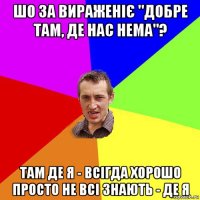 шо за вираженіє "добре там, де нас нема"? там де я - всігда хорошо просто не всі знають - де я