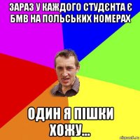 зараз у каждого студєнта є бмв на польських номерах один я пішки хожу...