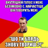 внутрішній голос у мене безумовно є. найчастіше він говорить мені: "шо ти блядь знову твориш ?!"