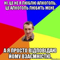 ні, це не я люблю алкоголь, це алкоголь любить мене, а я просто відповідаю йому взаємністю.