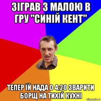 зіграв з малою в гру "синій кент" тепер їй нада о 4:20 зварити борщ на тихій кухні