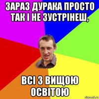 зараз дурака просто так і не зустрінеш, всі з вищою освітою