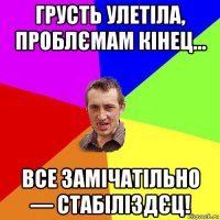 грусть улетіла, проблємам кінец... все замічатільно — стабіліздєц!