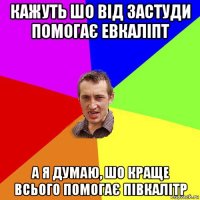 кажуть шо від застуди помогає евкаліпт а я думаю, шо краще всього помогає півкалітр