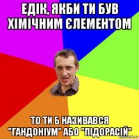 едік, якби ти був хімічним єлементом то ти б називався "гандоніум" або "підорасій"