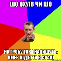 шо охуїв чи шо на гробу так і напишуть: вмер від біти в сраці