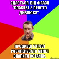 здається, від фрази "спасибі, я просто дивлюся", продавці готові розчленувати мене і спалити останки.