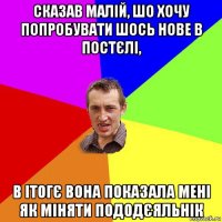 сказав малій, шо хочу попробувати шось нове в постєлі, в ітогє вона показала мені як міняти пододєяльнік