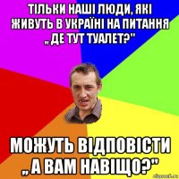 тільки наші люди, які живуть в україні на питання ,, де тут туалет?'' можуть відповісти ,, а вам навіщо?''