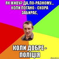 як живу? да, по-разному... коли погано - скора забирає, коли добре - поліція