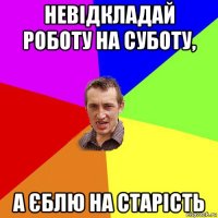 невідкладай роботу на суботу, а єблю на старість