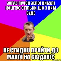 зараз пучок зелої цибулі коштує стільки, шо з ним буде не стидно прийти до малої на свіданіє