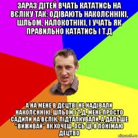 зараз дітей вчать кататись на вєліку так: одівають наколєннікі, шльом, налокотнікі, і учать як правильно кататись і т.д а на мене в дєцтві не надівали наколєннікі, шльом і т.д, мене просто садили на вєлік, підталкували, а дальше "виживай" як хочеш. ось це я понімаю децтво