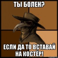 ты болен? если да то вставай на костёр!