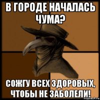 в городе началась чума? сожгу всех здоровых, чтобы не заболели!