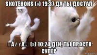 $котёнок$ (») 19:37 да ты достал ღáℓℓαღ (») 10:24 ден, ты просто супер