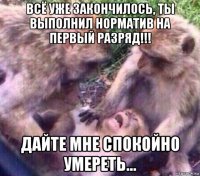 всё уже закончилось, ты выполнил норматив на первый разряд!!! дайте мне спокойно умереть...