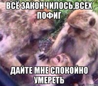 всё закончилось,всех пофиг дайте мне спокойно умереть