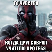 то чувство когда друг соврал учителю про тебя