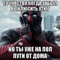 то чувство когда забыл выклюсить утюг но ты уже на пол пути от дома