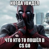 когда увидел что кто то пошёл в cs go