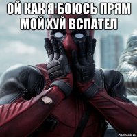 ой как я боюсь прям мой хуй вспател 