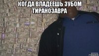 когда владеешь зубом тиранозавра 