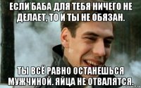 если баба для тебя ничего не делает, то и ты не обязан. ты всё равно останешься мужчиной. яйца не отвалятся.