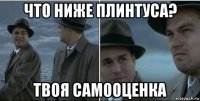 что ниже плинтуса? твоя самооценка