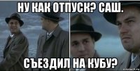 ну как отпуск? саш. съездил на кубу?