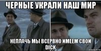 черные украли наш мир неплачь мы всервно имеем свои dick