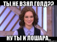 ты не взял голд?? ну ты и лошара..