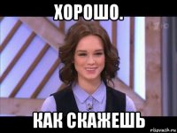 хорошо. как скажешь