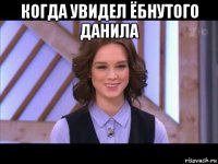 когда увидел ёбнутого данила 