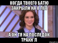 когда твоего батю закрыли на 8 лет а он тя на последок трахн*л