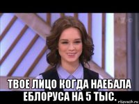  твое лицо когда наебала еблоруса на 5 тыс.