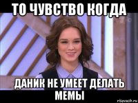 то чувство когда даник не умеет делать мемы