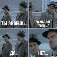 Ты знаешь... Про Маского чтоль...? Да... нет...