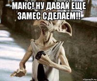 макс! ну давай еще замес сделаем!! 