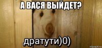 а вася выйдет? 