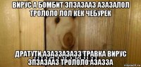 вирус а бомбит зпзазааз азазалол трололо лол кек чебурек дратути азаззазазз травка вирус зпзазааз трололо азазза