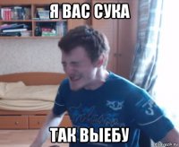 я вас сука так выебу