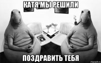 катя мы решили поздравить тебя